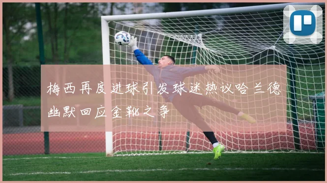 梅西再度进球引发球迷热议哈兰德幽默回应金靴之争