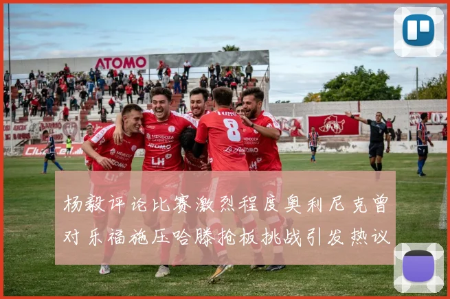 杨毅评论比赛激烈程度奥利尼克曾对乐福施压哈滕抢板挑战引发热议