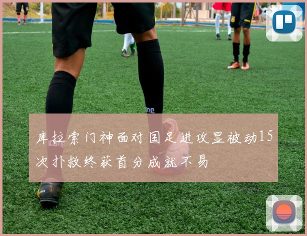 库拉索门神面对国足进攻显被动15次扑救终获首分成就不易