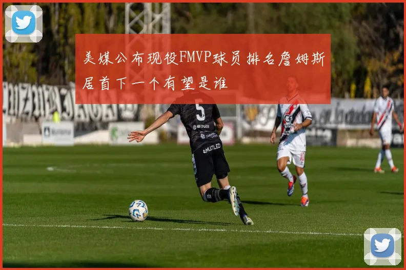 美媒公布现役FMVP球员排名詹姆斯居首下一个有望是谁