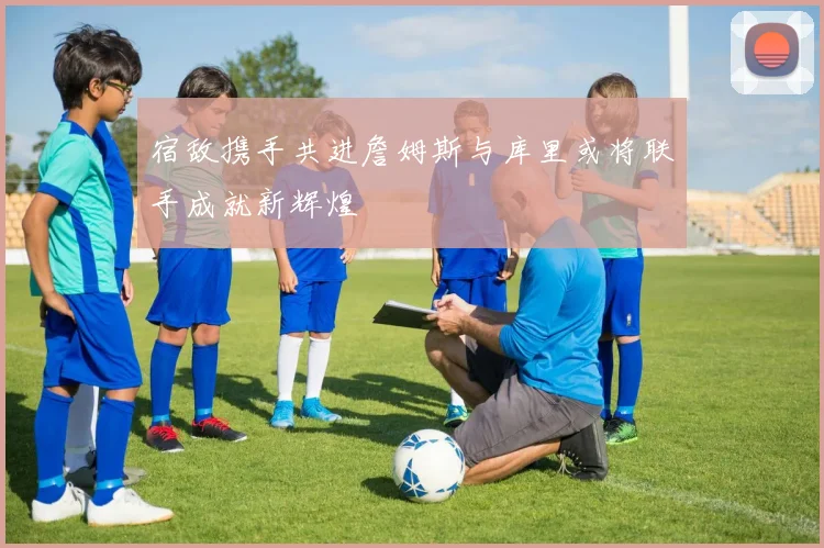 宿敌携手共进詹姆斯与库里或将联手成就新辉煌