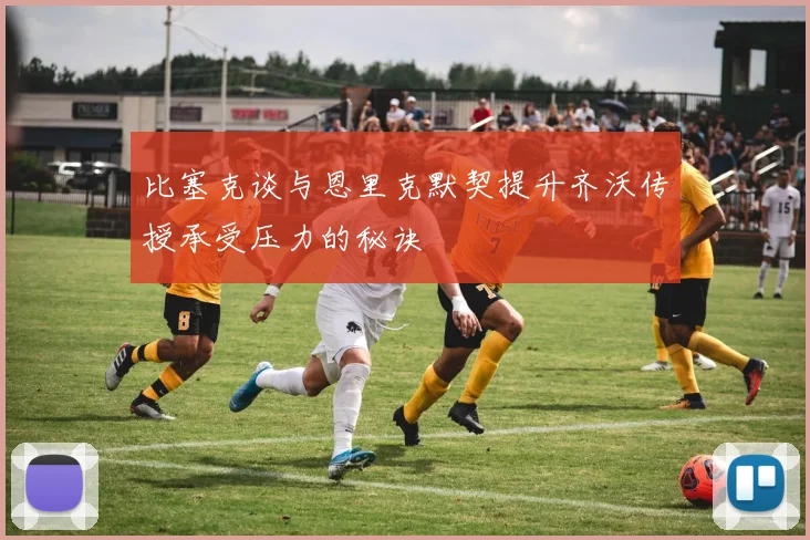 比塞克谈与恩里克默契提升齐沃传授承受压力的秘诀