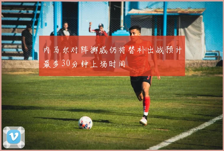 内马尔对阵挪威仍将替补出战预计最多30分钟上场时间