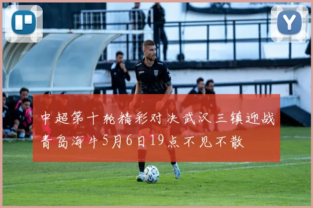 中超第十轮精彩对决武汉三镇迎战青岛海牛5月6日19点不见不散