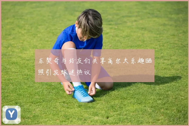 东契奇与好友们共享高尔夫乐趣晒照引发球迷热议