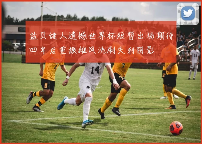 盐贝健人遗憾世界杯短暂出场期待四年后重振雄风洗刷失利阴影