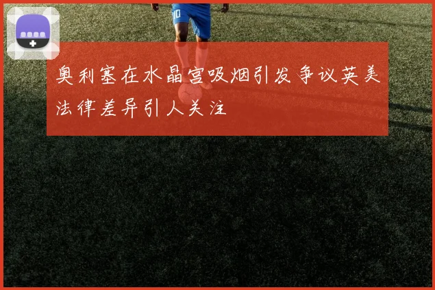奥利塞在水晶宫吸烟引发争议英美法律差异引人关注