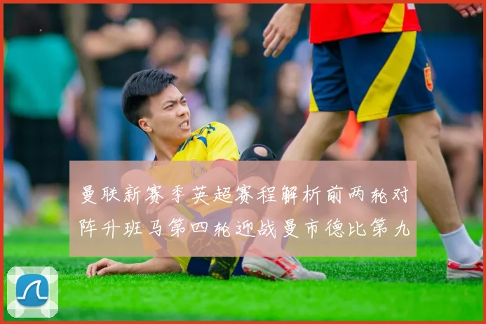 曼联新赛季英超赛程解析前两轮对阵升班马第四轮迎战曼市德比第九轮挑战蓝军