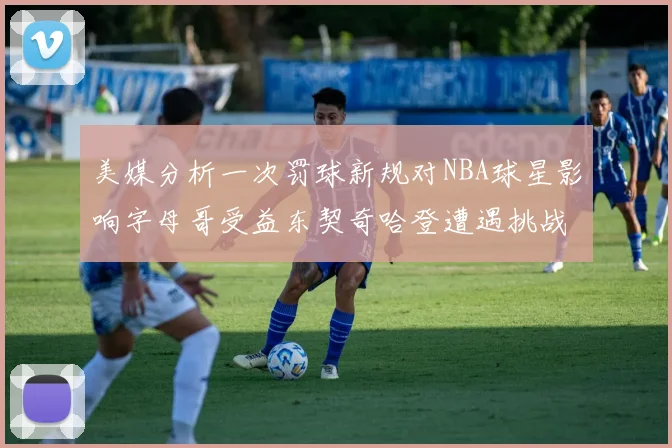 美媒分析一次罚球新规对NBA球星影响字母哥受益东契奇哈登遭遇挑战