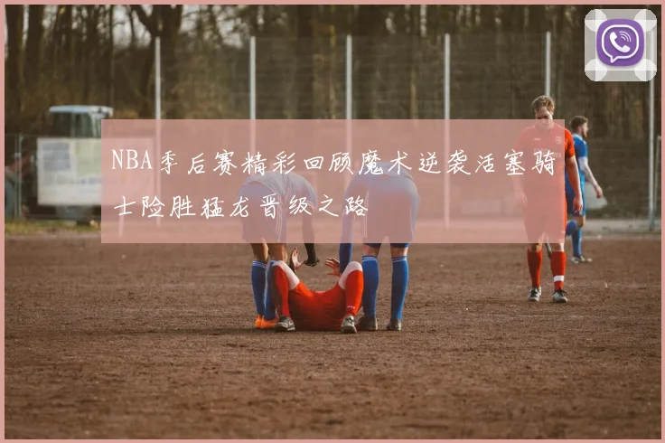 NBA季后赛精彩回顾魔术逆袭活塞骑士险胜猛龙晋级之路