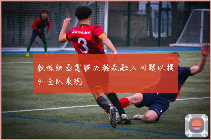 教练组亟需解决瀚森融入问题以提升全队表现