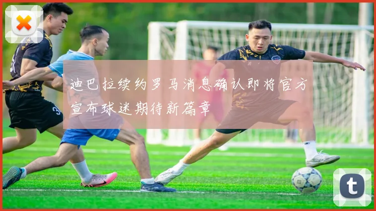 迪巴拉续约罗马消息确认即将官方宣布球迷期待新篇章