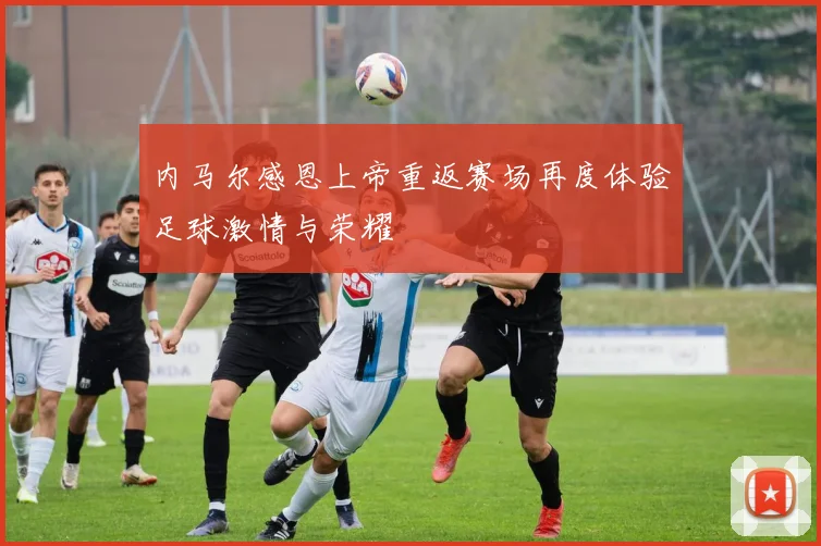 内马尔感恩上帝重返赛场再度体验足球激情与荣耀