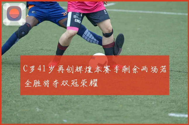 C罗41岁再创辉煌本赛季剩余两场若全胜将夺双冠荣耀