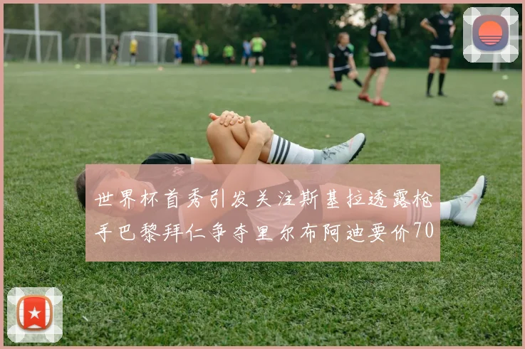 世界杯首秀引发关注斯基拉透露枪手巴黎拜仁争夺里尔布阿迪要价7000万欧