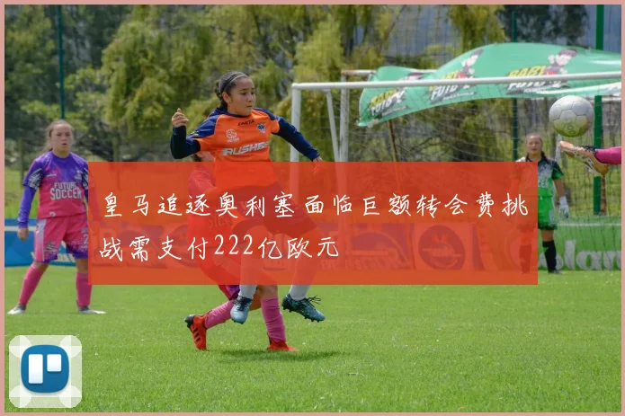 皇马追逐奥利塞面临巨额转会费挑战需支付222亿欧元