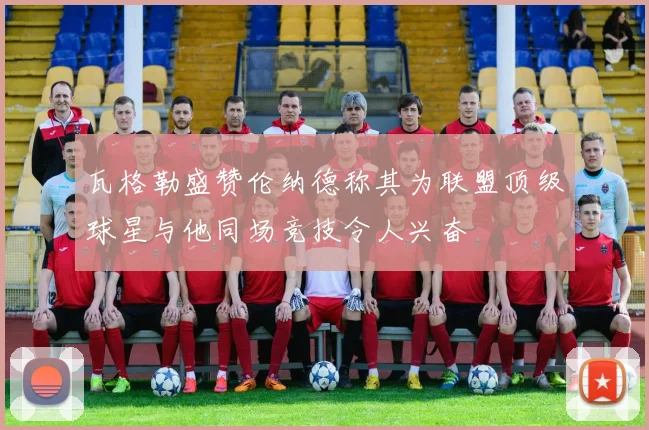 瓦格勒盛赞伦纳德称其为联盟顶级球星与他同场竞技令人兴奋