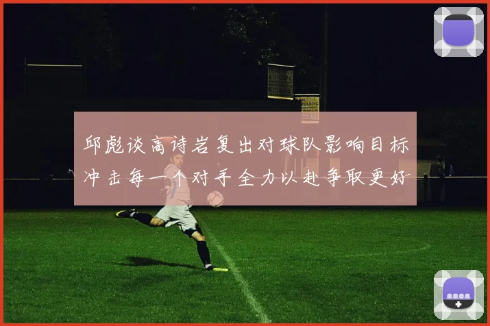 邱彪谈高诗岩复出对球队影响目标冲击每一个对手全力以赴争取更好成绩